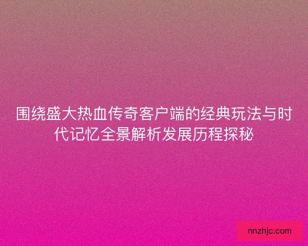 围绕盛大热血传奇客户端的经典玩法与时代记忆全景解析发展历程探秘