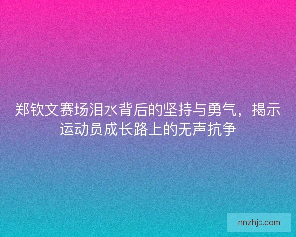 郑钦文赛场泪水背后的坚持与勇气，揭示运动员成长路上的无声抗争