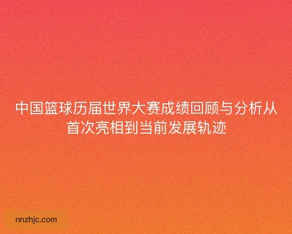 中国篮球历届世界大赛成绩回顾与分析从首次亮相到当前发展轨迹