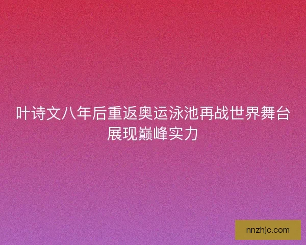 叶诗文八年后重返奥运泳池再战世界舞台展现巅峰实力