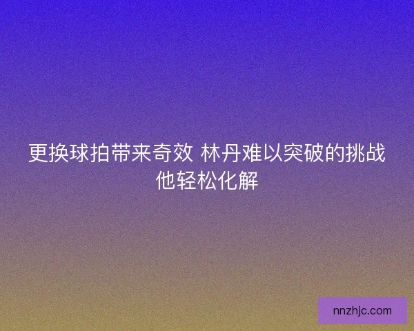 更换球拍带来奇效 林丹难以突破的挑战他轻松化解