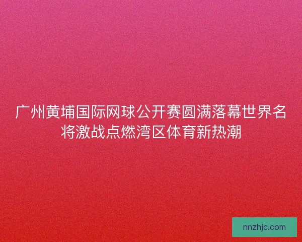 广州黄埔国际网球公开赛圆满落幕世界名将激战点燃湾区体育新热潮