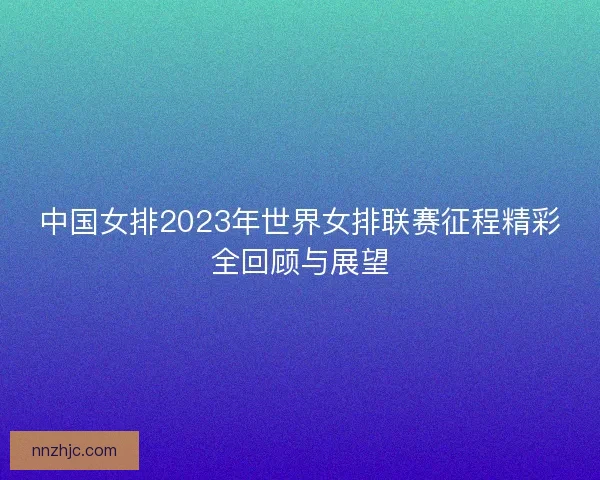 中国女排2023年世界女排联赛征程精彩全回顾与展望