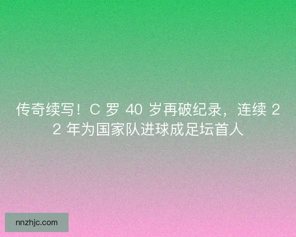 传奇续写！C 罗 40 岁再破纪录，连续 22 年为国家队进球成足坛首人