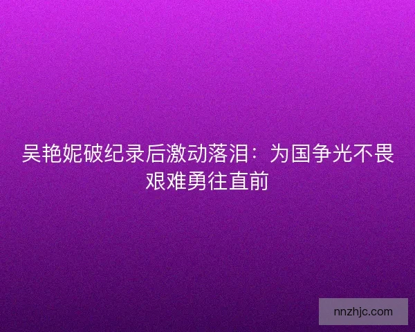 吴艳妮破纪录后激动落泪：为国争光不畏艰难勇往直前