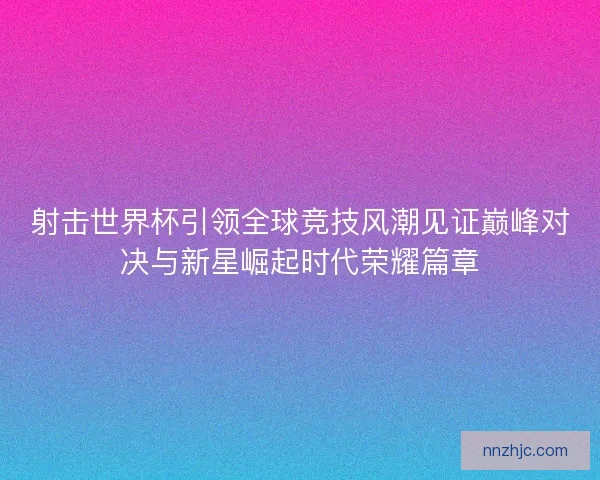 射击世界杯引领全球竞技风潮见证巅峰对决与新星崛起时代荣耀篇章