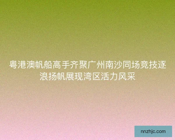 粤港澳帆船高手齐聚广州南沙同场竞技逐浪扬帆展现湾区活力风采