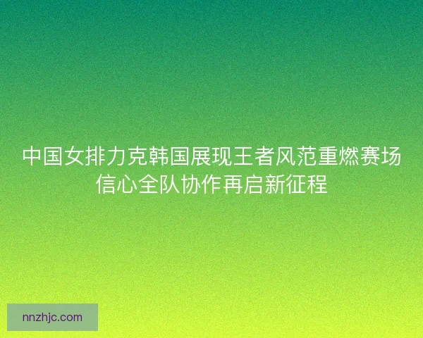 中国女排力克韩国展现王者风范重燃赛场信心全队协作再启新征程