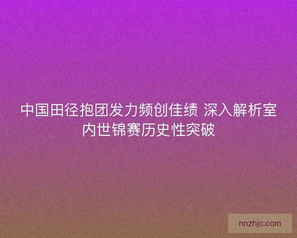 中国田径抱团发力频创佳绩 深入解析室内世锦赛历史性突破