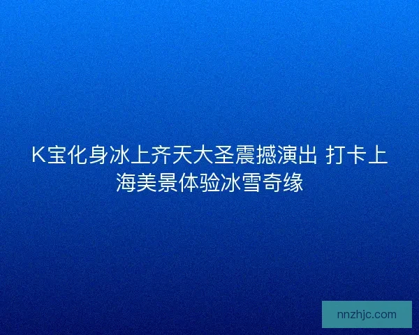 K宝化身冰上齐天大圣震撼演出 打卡上海美景体验冰雪奇缘