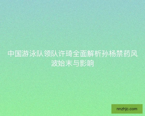 中国游泳队领队许琦全面解析孙杨禁药风波始末与影响