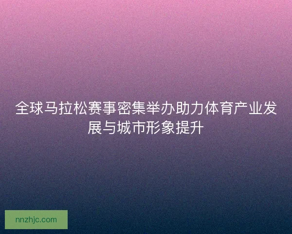 全球马拉松赛事密集举办助力体育产业发展与城市形象提升