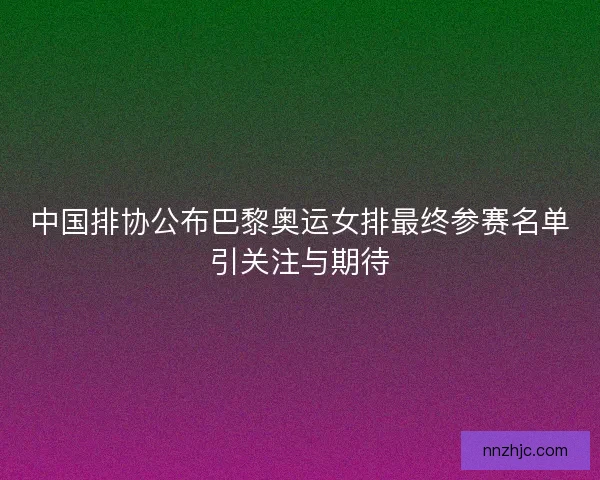 中国排协公布巴黎奥运女排最终参赛名单引关注与期待